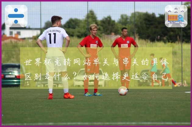世界杯竞猜网站单关与串关的具体区别是什么？如何选择更适合自己的投注方式？