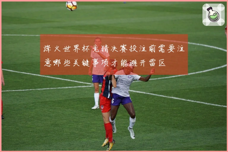 烽火世界杯竞猜决赛投注前需要注意哪些关键事项才能避开雷区